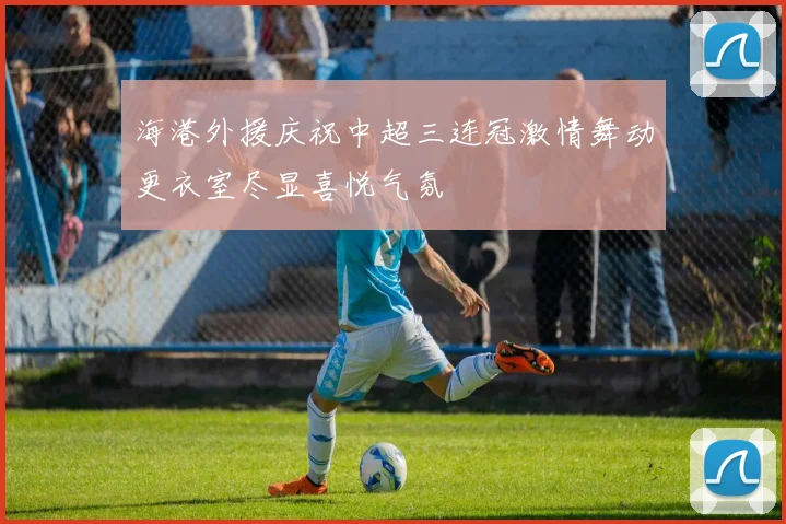 海港外援庆祝中超三连冠激情舞动更衣室尽显喜悦气氛