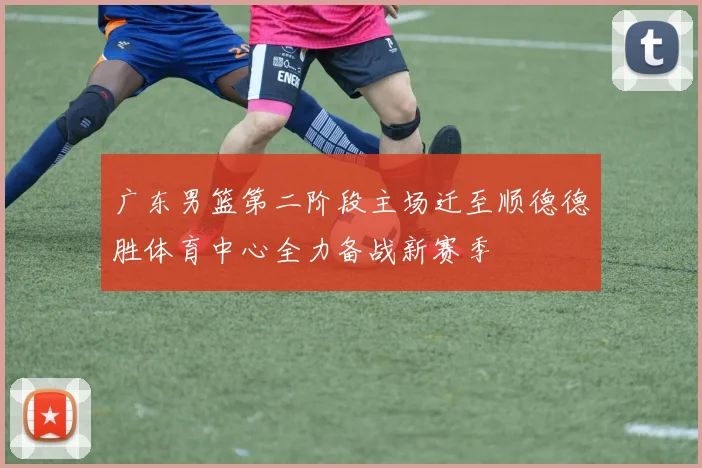 广东男篮第二阶段主场迁至顺德德胜体育中心全力备战新赛季