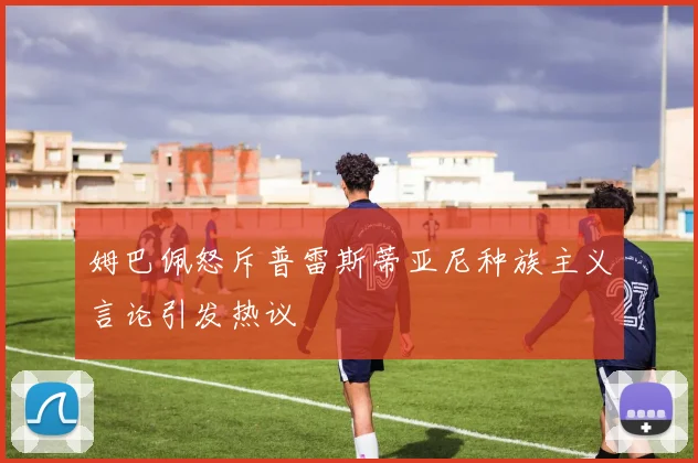 姆巴佩怒斥普雷斯蒂亚尼种族主义言论引发热议