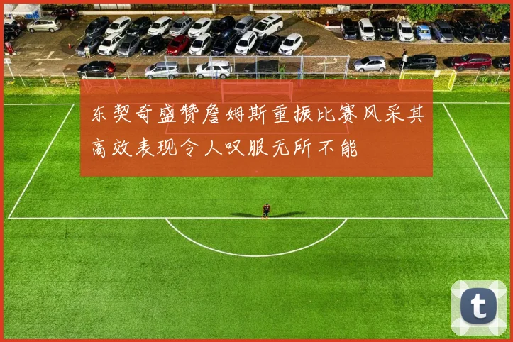 东契奇盛赞詹姆斯重振比赛风采其高效表现令人叹服无所不能