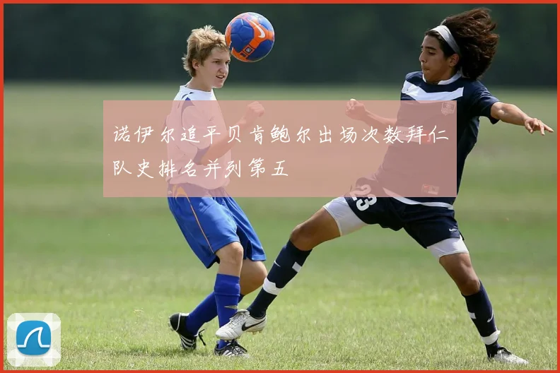 诺伊尔追平贝肯鲍尔出场次数拜仁队史排名并列第五