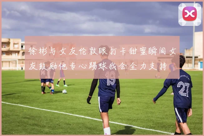 徐彬与女友伦敦眼打卡甜蜜瞬间女友鼓励他专心踢球我会全力支持