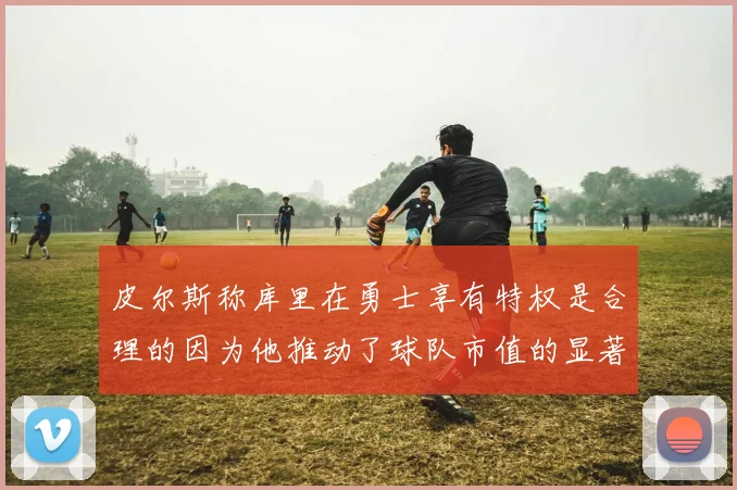 皮尔斯称库里在勇士享有特权是合理的因为他推动了球队市值的显著增长
