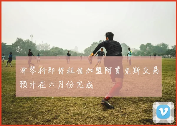 津琴科即将租借加盟阿贾克斯交易预计在六月份完成