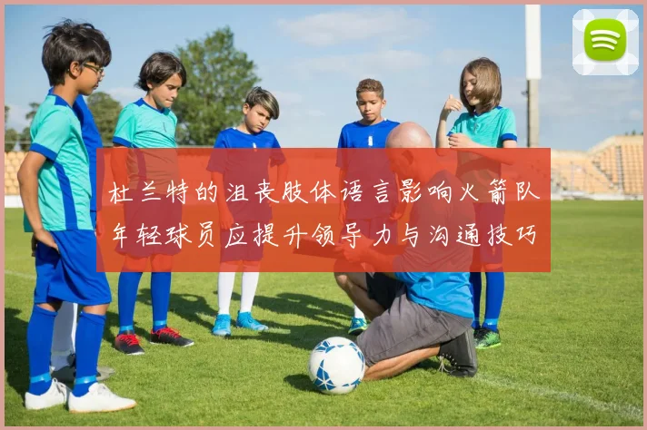 杜兰特的沮丧肢体语言影响火箭队年轻球员应提升领导力与沟通技巧