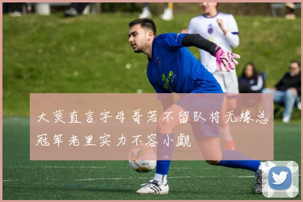 大莫直言字母哥若不留队将无缘总冠军老里实力不容小觑