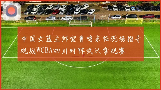 中国女篮主帅宫鲁鸣亲临现场指导观战WCBA四川对阵武汉常规赛