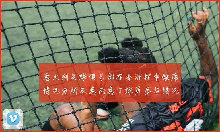 意大利足球俱乐部在非洲杯中缺席情况分析及意丙意丁球员参与情况探讨