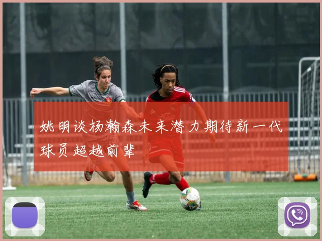 姚明谈杨瀚森未来潜力期待新一代球员超越前辈