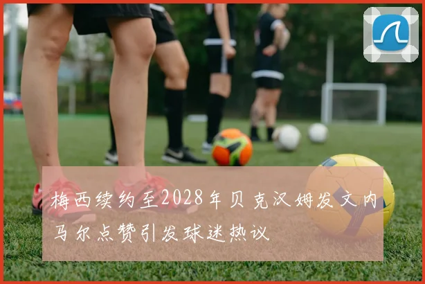 梅西续约至2028年贝克汉姆发文内马尔点赞引发球迷热议