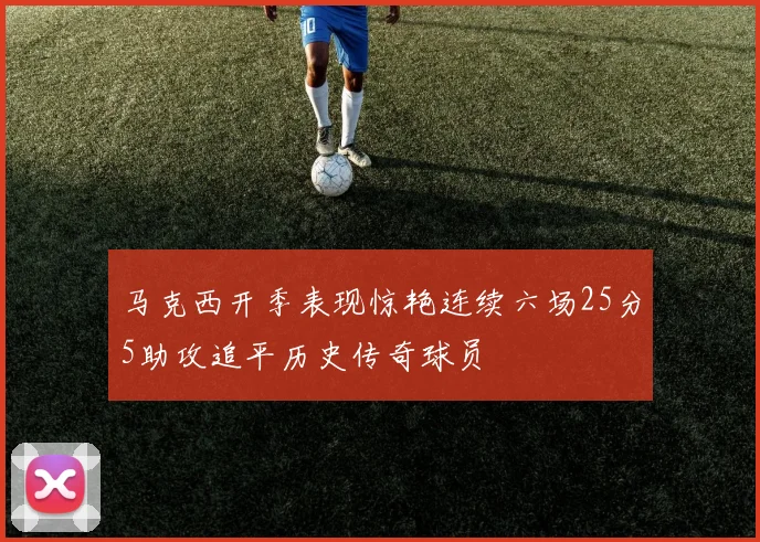 马克西开季表现惊艳连续六场25分5助攻追平历史传奇球员