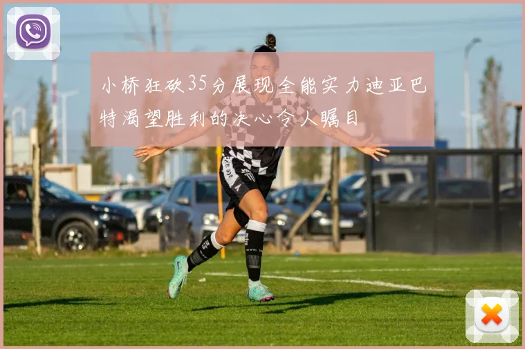 小桥狂砍35分展现全能实力迪亚巴特渴望胜利的决心令人瞩目