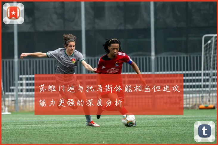 苏维门迪与托马斯体能相当但进攻能力更强的深度分析