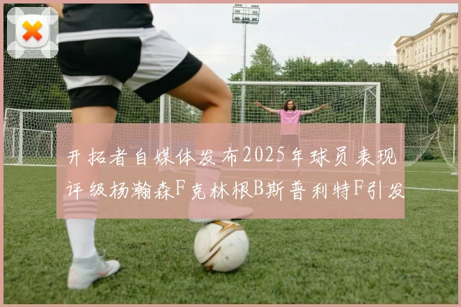 开拓者自媒体发布2025年球员表现评级杨瀚森F克林根B斯普利特F引发热议