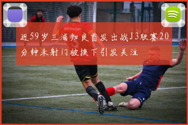 近59岁三浦知良首发出战J3联赛20分钟未射门被换下引发关注