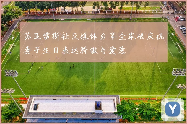 苏亚雷斯社交媒体分享全家福庆祝妻子生日表达骄傲与爱意