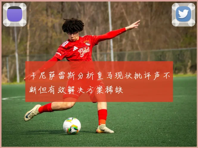卡尼萨雷斯分析皇马现状批评声不断但有效解决方案稀缺