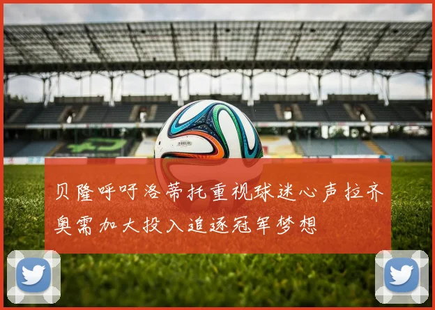 贝隆呼吁洛蒂托重视球迷心声拉齐奥需加大投入追逐冠军梦想