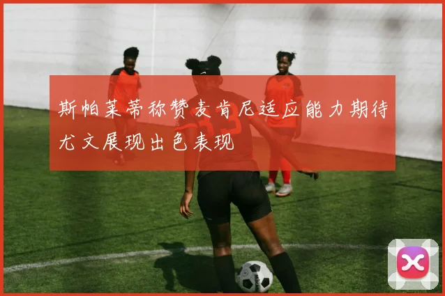 斯帕莱蒂称赞麦肯尼适应能力期待尤文展现出色表现