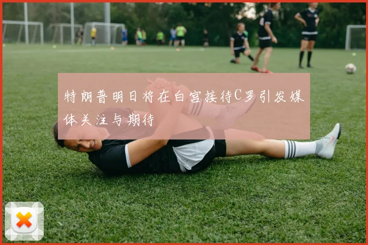 特朗普明日将在白宫接待C罗引发媒体关注与期待