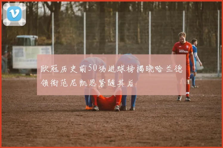 欧冠历史前50场进球榜揭晓哈兰德领衔范尼凯恩紧随其后