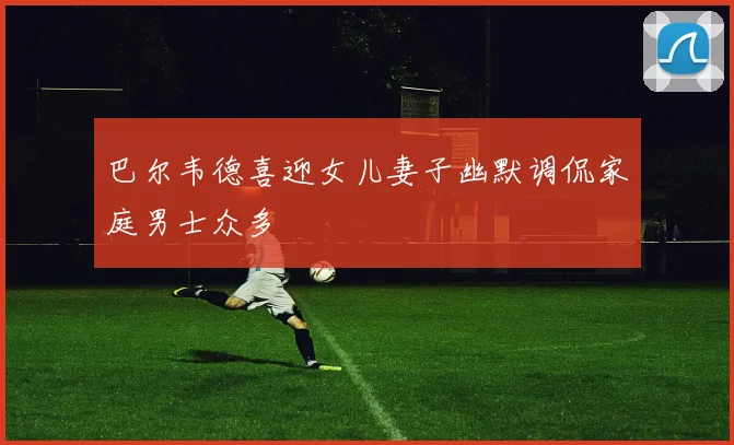 巴尔韦德喜迎女儿妻子幽默调侃家庭男士众多
