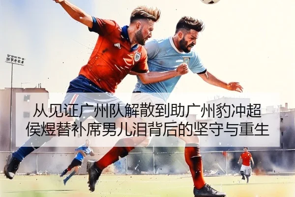 从见证广州队解散到助广州豹冲超 侯煜替补席男儿泪背后的坚守与重生 | LDSPORTS